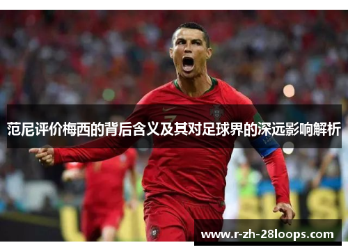 范尼评价梅西的背后含义及其对足球界的深远影响解析