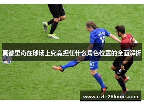 莫德里奇在球场上究竟担任什么角色位置的全面解析