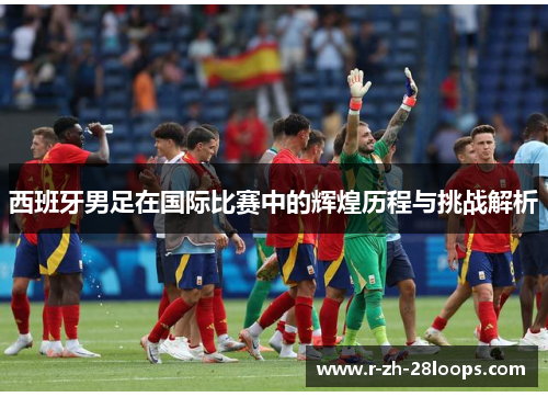 西班牙男足在国际比赛中的辉煌历程与挑战解析