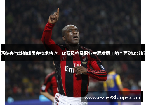 西多夫与其他球员在技术特点、比赛风格及职业生涯发展上的全面对比分析