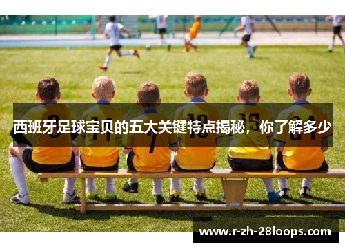 西班牙足球宝贝的五大关键特点揭秘，你了解多少