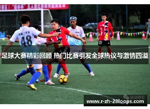足球大赛精彩回顾 热门比赛引发全球热议与激情四溢