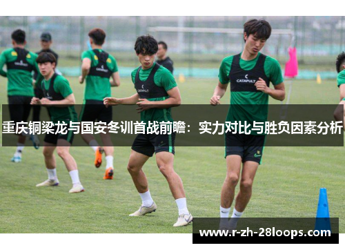 重庆铜梁龙与国安冬训首战前瞻:实力对比与胜负因素分析 重庆铜梁龙与国安冬训首战前瞻:实力对比与胜负因素分析