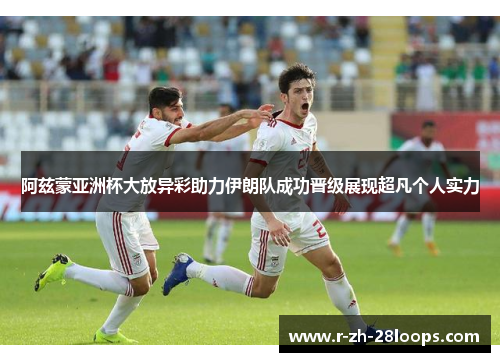 阿兹蒙亚洲杯大放异彩助力伊朗队成功晋级展现超凡个人实力