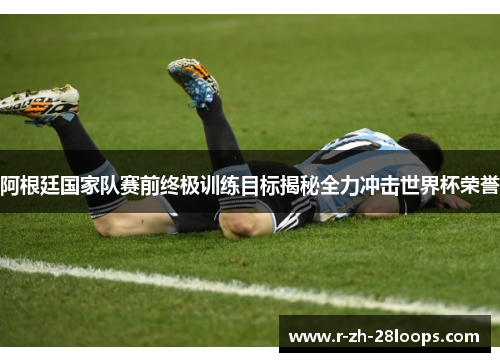 阿根廷国家队赛前终极训练目标揭秘全力冲击世界杯荣誉