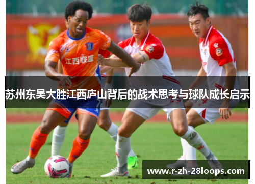 苏州东吴大胜江西庐山背后的战术思考与球队成长启示