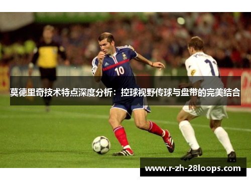 莫德里奇技术特点深度分析:控球视野传球与盘带的完美结合 莫德里奇技术特点深度分析:控球视野传球与盘带的完美结合