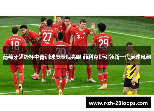 葡萄牙超级杯中青训球员表现亮眼 菲利克斯引领新一代足球风潮