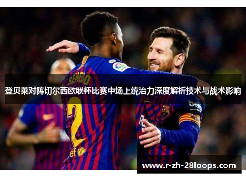 登贝莱对阵切尔西欧联杯比赛中场上统治力深度解析技术与战术影响 登贝莱对阵切尔西欧联杯比赛中场上统治力深度解析技术与战术影响