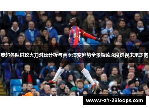英超各队进攻火力对比分析与赛季演变趋势全景解读深度透视未来走向 英超各队进攻火力对比分析与赛季演变趋势全景解读深度透视未来走向