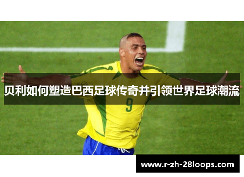 贝利如何塑造巴西足球传奇并引领世界足球潮流