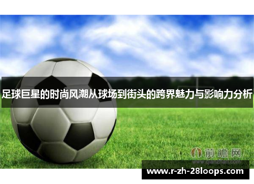 足球巨星的时尚风潮从球场到街头的跨界魅力与影响力分析 足球巨星的时尚风潮从球场到街头的跨界魅力与影响力分析