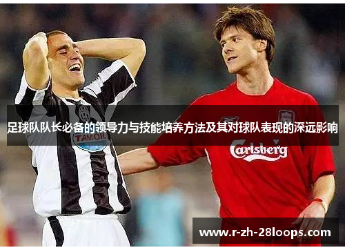 足球队队长必备的领导力与技能培养方法及其对球队表现的深远影响 足球队队长必备的领导力与技能培养方法及其对球队表现的深远影响