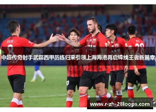中超传奇射手武磊西甲历练归来引领上海海港再启锋线王者新篇章 中超传奇射手武磊西甲历练归来引领上海海港再启锋线王者新篇章