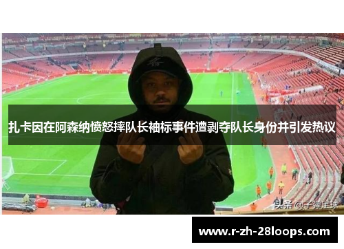 扎卡因在阿森纳愤怒摔队长袖标事件遭剥夺队长身份并引发热议 扎卡因在阿森纳愤怒摔队长袖标事件遭剥夺队长身份并引发热议