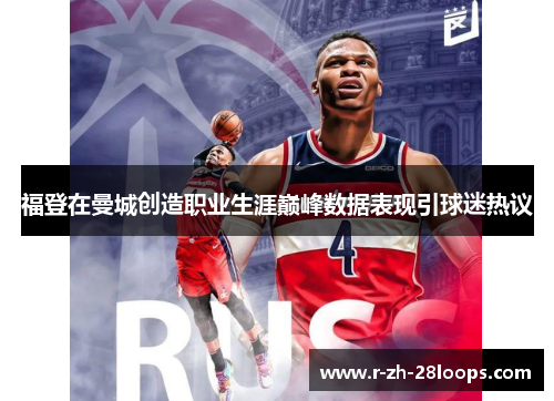 福登在曼城创造职业生涯巅峰数据表现引球迷热议 福登在曼城创造职业生涯巅峰数据表现引球迷热议