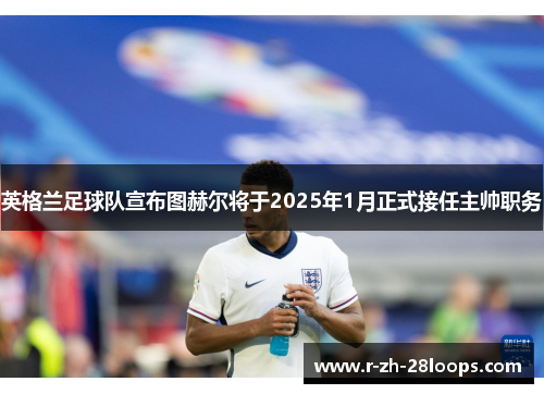 英格兰足球队宣布图赫尔将于2025年1月正式接任主帅职务 英格兰足球队宣布图赫尔将于2025年1月正式接任主帅职务