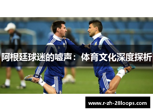 阿根廷球迷的嘘声:体育文化深度探析 阿根廷球迷的嘘声:体育文化深度探析