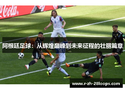 阿根廷足球：从辉煌巅峰到未来征程的壮丽篇章