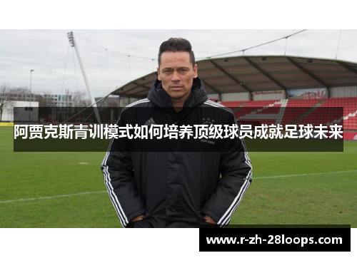 阿贾克斯青训模式如何培养顶级球员成就足球未来