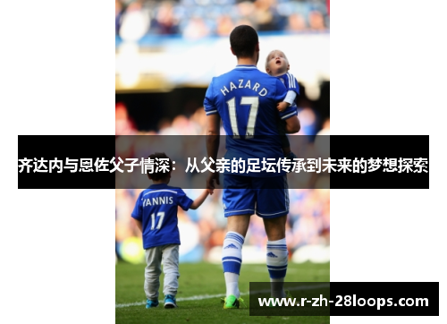 齐达内与恩佐父子情深：从父亲的足坛传承到未来的梦想探索