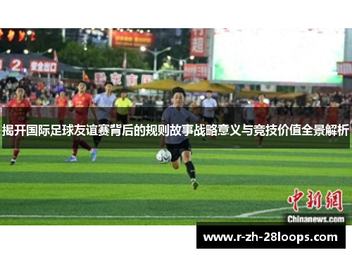 揭开国际足球友谊赛背后的规则故事战略意义与竞技价值全景解析