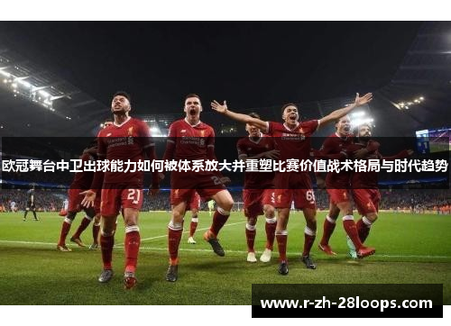 欧冠舞台中卫出球能力如何被体系放大并重塑比赛价值战术格局与时代趋势