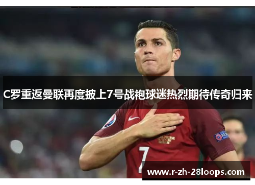 C罗重返曼联再度披上7号战袍球迷热烈期待传奇归来 C罗重返曼联再度披上7号战袍球迷热烈期待传奇归来